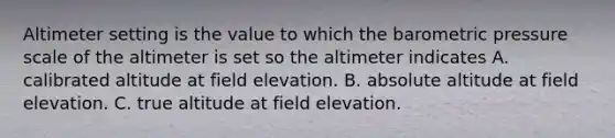 Altimeter setting is the value to which the barometric pressure scale of the altimeter is set so the altimeter indicates A. calibrated altitude at field elevation. B. absolute altitude at field elevation. C. true altitude at field elevation.