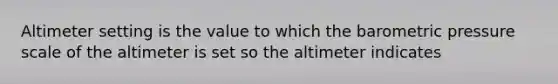 Altimeter setting is the value to which the barometric pressure scale of the altimeter is set so the altimeter indicates