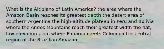 What is the Altiplano of Latin America? the area where the Amazon Basin reaches its greatest depth the desert area of southern Argentina the high-altitude plateau in Peru and Bolivia where the Andes Mountains reach their greatest width the flat, low-elevation plain where Panama meets Colombia the central region of the Brazilian Amazon