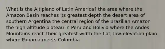 What is the Altiplano of Latin America? the area where the Amazon Basin reaches its greatest depth the desert area of southern Argentina the central region of the Brazilian Amazon the high-altitude plateau in Peru and Bolivia where the Andes Mountains reach their greatest width the flat, low-elevation plain where Panama meets Colombia