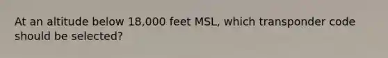 At an altitude below 18,000 feet MSL, which transponder code should be selected?