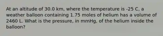 At an altitude of 30.0 km, where the temperature is -25 C, a weather balloon containing 1.75 moles of helium has a volume of 2460 L. What is the pressure, in mmHg, of the helium inside the balloon?