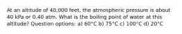 At an altitude of 40,000 feet, the atmospheric pressure is about 40 kPa or 0.40 atm. What is the boiling point of water at this altitude? Question options: a) 60°C b) 75°C c) 100°C d) 20°C