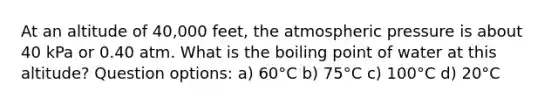 At an altitude of 40,000 feet, the atmospheric pressure is about 40 kPa or 0.40 atm. What is the boiling point of water at this altitude? Question options: a) 60°C b) 75°C c) 100°C d) 20°C