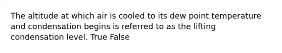 The altitude at which air is cooled to its dew point temperature and condensation begins is referred to as the lifting condensation level. True False