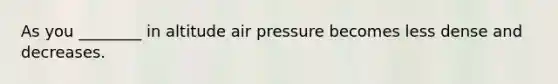 As you ________ in altitude air pressure becomes less dense and decreases.