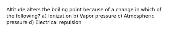 Altitude alters the boiling point because of a change in which of the following? a) Ionization b) Vapor pressure c) Atmospheric pressure d) Electrical repulsion