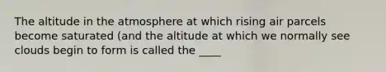 The altitude in the atmosphere at which rising air parcels become saturated (and the altitude at which we normally see clouds begin to form is called the ____