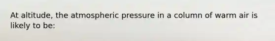 At altitude, the atmospheric pressure in a column of warm air is likely to be: