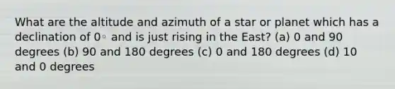 What are the altitude and azimuth of a star or planet which has a declination of 0◦ and is just rising in the East? (a) 0 and 90 degrees (b) 90 and 180 degrees (c) 0 and 180 degrees (d) 10 and 0 degrees