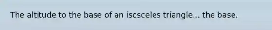 The altitude to the base of an isosceles triangle... the base.