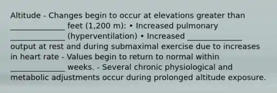 Altitude - Changes begin to occur at elevations greater than ______________ feet (1,200 m): • Increased pulmonary ______________ (hyperventilation) • Increased ______________ output at rest and during submaximal exercise due to increases in heart rate - Values begin to return to normal within ______________ weeks. - Several chronic physiological and metabolic adjustments occur during prolonged altitude exposure.