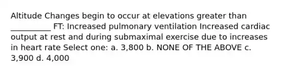 Altitude Changes begin to occur at elevations greater than __________ FT: Increased pulmonary ventilation Increased cardiac output at rest and during submaximal exercise due to increases in heart rate Select one: a. 3,800 b. NONE OF THE ABOVE c. 3,900 d. 4,000