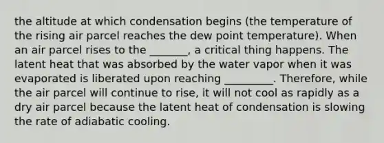 the altitude at which condensation begins (the temperature of the rising air parcel reaches the dew point temperature). When an air parcel rises to the _______, a critical thing happens. The latent heat that was absorbed by the water vapor when it was evaporated is liberated upon reaching _________. Therefore, while the air parcel will continue to rise, it will not cool as rapidly as a dry air parcel because the latent heat of condensation is slowing the rate of adiabatic cooling.