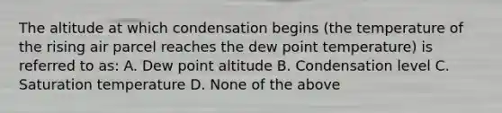 The altitude at which condensation begins (the temperature of the rising air parcel reaches the dew point temperature) is referred to as: A. Dew point altitude B. Condensation level C. Saturation temperature D. None of the above