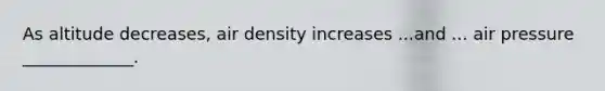 As altitude decreases, air density increases ...and ... air pressure _____________.