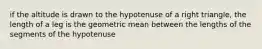 if the altitude is drawn to the hypotenuse of a right triangle, the length of a leg is the geometric mean between the lengths of the segments of the hypotenuse