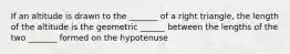 If an altitude is drawn to the _______ of a right triangle, the length of the altitude is the geometric ______ between the lengths of the two _______ formed on the hypotenuse