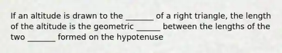 If an altitude is drawn to the _______ of a right triangle, the length of the altitude is the geometric ______ between the lengths of the two _______ formed on the hypotenuse