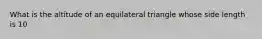 What is the altitude of an equilateral triangle whose side length is 10