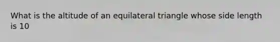 What is the altitude of an <a href='https://www.questionai.com/knowledge/koiTh1Ayrt-equilateral-triangle' class='anchor-knowledge'>equilateral triangle</a> whose side length is 10