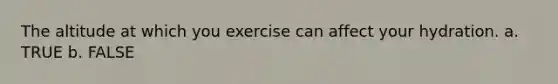 The altitude at which you exercise can affect your hydration. a. TRUE b. FALSE