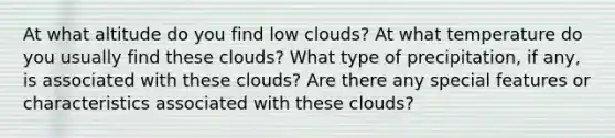 At what altitude do you find low clouds? At what temperature do you usually find these clouds? What type of precipitation, if any, is associated with these clouds? Are there any special features or characteristics associated with these clouds?