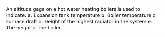 An altitude gage on a hot water heating boilers is used to indicate: a. Expansion tank temperature b. Boiler temperature c. Furnace draft d. Height of the highest radiator in the system e. The height of the boiler.