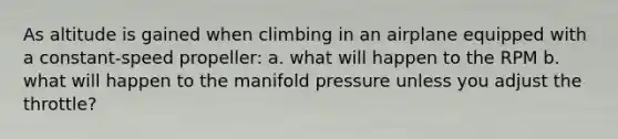 As altitude is gained when climbing in an airplane equipped with a constant-speed propeller: a. what will happen to the RPM b. what will happen to the manifold pressure unless you adjust the throttle?