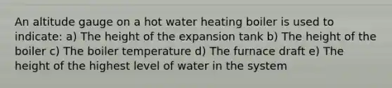 An altitude gauge on a hot water heating boiler is used to indicate: a) The height of the expansion tank b) The height of the boiler c) The boiler temperature d) The furnace draft e) The height of the highest level of water in the system