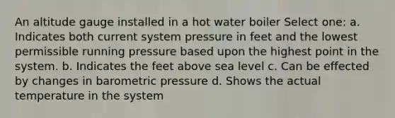 An altitude gauge installed in a hot water boiler Select one: a. Indicates both current system pressure in feet and the lowest permissible running pressure based upon the highest point in the system. b. Indicates the feet above sea level c. Can be effected by changes in barometric pressure d. Shows the actual temperature in the system