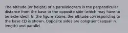 The altitude (or height) of a parallelogram is the perpendicular distance from the base to the opposite side (which may have to be extended). In the figure above, the altitude corresponding to the base CD is shown. Opposite sides are congruent (equal in length) and parallel.