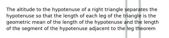 The altitude to the hypotenuse of a right triangle separates the hypotenuse so that the length of each leg of the triangle is the geometric mean of the length of the hypotenuse and the length of the segment of the hypotenuse adjacent to the leg theorem