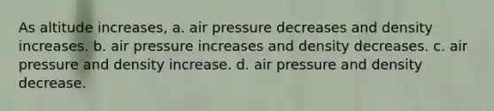 As altitude increases, a. air pressure decreases and density increases. b. air pressure increases and density decreases. c. air pressure and density increase. d. air pressure and density decrease.