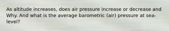 As altitude increases, does air pressure increase or decrease and Why. And what is the average barometric (air) pressure at sea-level?