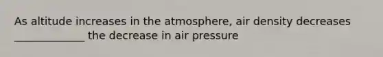 As altitude increases in the atmosphere, air density decreases _____________ the decrease in air pressure