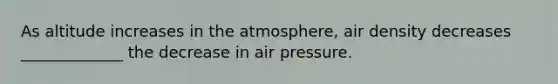 As altitude increases in the atmosphere, air density decreases _____________ the decrease in air pressure.