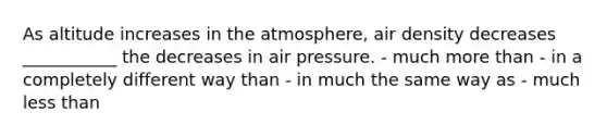 As altitude increases in the atmosphere, air density decreases ___________ the decreases in air pressure. - much more than - in a completely different way than - in much the same way as - much less than