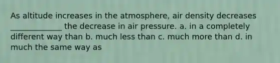 As altitude increases in the atmosphere, air density decreases _____________ the decrease in air pressure. a. in a completely different way than b. much less than c. much more than d. in much the same way as