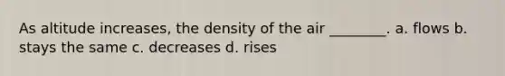 As altitude increases, the density of the air ________. a. flows b. stays the same c. decreases d. rises