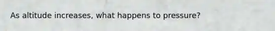 As altitude increases, what happens to pressure?