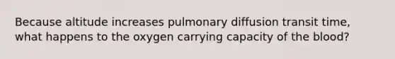 Because altitude increases pulmonary diffusion transit time, what happens to the oxygen carrying capacity of the blood?