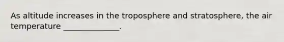 As altitude increases in the troposphere and stratosphere, the air temperature ______________.