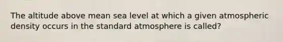 The altitude above mean sea level at which a given atmospheric density occurs in the standard atmosphere is called?