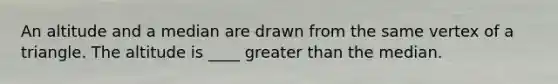 An altitude and a median are drawn from the same vertex of a triangle. The altitude is ____ greater than the median.