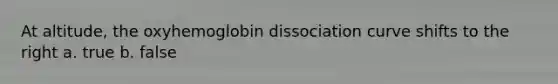 At altitude, the oxyhemoglobin dissociation curve shifts to the right a. true b. false