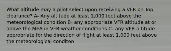 What altitude may a pilot select upon receiving a VFR on Top clearance? A- Any altitude at least 1,000 feet above the meteorological condition B- any appropriate VFR altitude at or above the MEA in VFR weather conditions C- any VFR altitude appropriate for the direction of flight at least 1,000 feet above the meteorological conditon