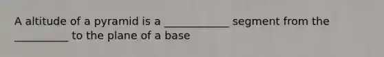 A altitude of a pyramid is a ____________ segment from the __________ to the plane of a base
