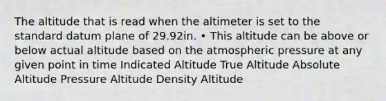 The altitude that is read when the altimeter is set to the standard datum plane of 29.92in. • This altitude can be above or below actual altitude based on the atmospheric pressure at any given point in time Indicated Altitude True Altitude Absolute Altitude Pressure Altitude Density Altitude