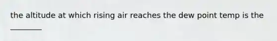 the altitude at which rising air reaches the dew point temp is the ________